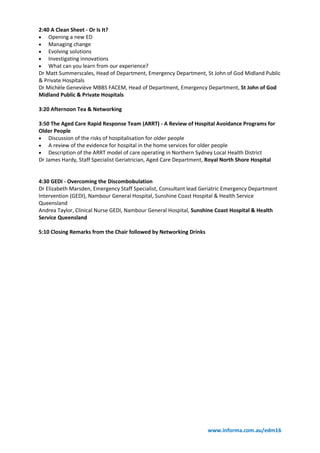 www.informa.com.au/edm16
2:40 A Clean Sheet - Or Is It?
 Opening a new ED
 Managing change
 Evolving solutions
 Investigating innovations
 What can you learn from our experience?
Dr Matt Summerscales, Head of Department, Emergency Department, St John of God Midland Public
& Private Hospitals
Dr Michèle Geneviève MBBS FACEM, Head of Department, Emergency Department, St John of God
Midland Public & Private Hospitals
3:20 Afternoon Tea & Networking
3:50 The Aged Care Rapid Response Team (ARRT) - A Review of Hospital Avoidance Programs for
Older People
 Discussion of the risks of hospitalisation for older people
 A review of the evidence for hospital in the home services for older people
 Description of the ARRT model of care operating in Northern Sydney Local Health District
Dr James Hardy, Staff Specialist Geriatrician, Aged Care Department, Royal North Shore Hospital
4:30 GEDI - Overcoming the Discombobulation
Dr Elizabeth Marsden, Emergency Staff Specialist, Consultant lead Geriatric Emergency Department
Intervention (GEDI), Nambour General Hospital, Sunshine Coast Hospital & Health Service
Queensland
Andrea Taylor, Clinical Nurse GEDI, Nambour General Hospital, Sunshine Coast Hospital & Health
Service Queensland
5:10 Closing Remarks from the Chair followed by Networking Drinks
 