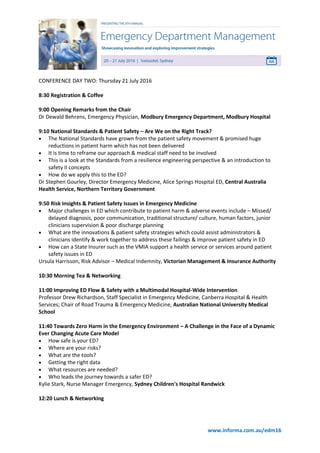 www.informa.com.au/edm16
CONFERENCE DAY TWO: Thursday 21 July 2016
8:30 Registration & Coffee
9:00 Opening Remarks from the Chair
Dr Dewald Behrens, Emergency Physician, Modbury Emergency Department, Modbury Hospital
9:10 National Standards & Patient Safety – Are We on the Right Track?
 The National Standards have grown from the patient safety movement & promised huge
reductions in patient harm which has not been delivered
 It is time to reframe our approach & medical staff need to be involved
 This is a look at the Standards from a resilience engineering perspective & an introduction to
safety II concepts
 How do we apply this to the ED?
Dr Stephen Gourley, Director Emergency Medicine, Alice Springs Hospital ED, Central Australia
Health Service, Northern Territory Government
9:50 Risk Insights & Patient Safety Issues in Emergency Medicine
 Major challenges in ED which contribute to patient harm & adverse events include – Missed/
delayed diagnosis, poor communication, traditional structure/ culture, human factors, junior
clinicians supervision & poor discharge planning
 What are the innovations & patient safety strategies which could assist administrators &
clinicians identify & work together to address these failings & improve patient safety in ED
 How can a State Insurer such as the VMIA support a health service or services around patient
safety issues in ED
Ursula Harrisson, Risk Advisor – Medical Indemnity, Victorian Management & Insurance Authority
10:30 Morning Tea & Networking
11:00 Improving ED Flow & Safety with a Multimodal Hospital-Wide Intervention
Professor Drew Richardson, Staff Specialist in Emergency Medicine, Canberra Hospital & Health
Services; Chair of Road Trauma & Emergency Medicine, Australian National University Medical
School
11:40 Towards Zero Harm in the Emergency Environment – A Challenge in the Face of a Dynamic
Ever Changing Acute Care Model
 How safe is your ED?
 Where are your risks?
 What are the tools?
 Getting the right data
 What resources are needed?
 Who leads the journey towards a safer ED?
Kylie Stark, Nurse Manager Emergency, Sydney Children's Hospital Randwick
12:20 Lunch & Networking
 