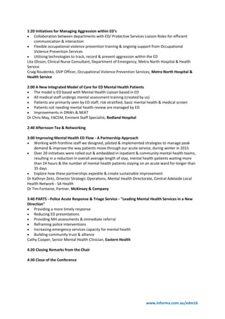 www.informa.com.au/edm16
1:20 Initiatives for Managing Aggression within ED's
 Collaboration between departments with ED/ Protective Services Liaison Roles for efficient
communication & interaction
 Flexible occupational violence prevention training & ongoing support from Occupational
Violence Prevention Services
 Utilising technologies to track, record & prevent aggression within the ED
Lita Olsson, Clinical Nurse Consultant, Department of Emergency, Metro North Hospital & Health
Service
Craig Roudenko, OVP Officer, Occupational Violence Prevention Services, Metro North Hospital &
Health Service
2:00 A New Integrated Model of Care for ED Mental Health Patients
 The model is ED based with Mental Health Liaison based in ED
 All medical staff undergo mental assessment training (created by us)
 Patients are primarily seen by ED staff, risk stratified, basic mental health & medical screen
 Patients not needing mental health review are managed by ED
 Improvements in DNWs & NEAT
Dr Chris May, FACEM, Eminent Staff Specialist, Redland Hospital
2:40 Afternoon Tea & Networking
3:00 Improving Mental Health ED Flow - A Partnership Approach
 Working with frontline staff we designed, piloted & implemented strategies to manage peak
demand & improve the way patients move through our acute service, during winter in 2015
 Over 20 initiatives were rolled out & embedded in inpatient & community mental health teams,
resulting in a reduction in overall average length of stay, mental health patients waiting more
than 24 hours & the number of mental health patients staying on an acute ward for longer than
35 days
 Explore how these partnerships expedite & create sustainable improvement
Dr Kathryn Zeitz, Director Strategic Operations, Mental Health Directorate, Central Adelaide Local
Health Network - SA Health
Dr Tim Fontaine, Partner, McKinsey & Company
3:40 PARTS - Police Acute Response & Triage Service - "Leading Mental Health Services in a New
Direction"
 Providing a more timely response
 Reducing ED presentations
 Providing MH assessments & immediate referral
 Reframing police interventions
 Increasing emergency services capacity for mental health
 Building community trust & alliance
Cathy Cooper, Senior Mental Health Clinician, Eastern Health
4:20 Closing Remarks from the Chair
4:30 Close of the Conference
 