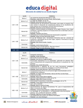 SALÓN                                          PONENCIA
                                     Las sustancias psicoactivas destruyen tu vida.
                      Bolívar 1
                                     Ponentes: Argenida Del Carmen Pineda /Martha Ayala
                                     La magia de cabalgar con las TIC.
                     Bolívar 2 y 3
                                     Ponente: María Bernarda Díaz Cuello
                                     Implementación de herramientas infovirtuales como apoyo al proyecto face
       2:20 - 2:40                   para motivar el desarrollo de competencias básicas en los estudiantes del
                      Esmeralda
                                     grado séptimo de la IE Monseñor Gerardo Patiño de Cáceres.
                                     Ponente: Deisy Del Carmen Pestana Contreras
                                     Proyecto cultural artesanal con productos de la región (Totumo, Coco, Cepas
                                     de Plátano y Semillas) basado en el fortalecimiento de la identidad cultural y
                     Monserrate
                                     el uso de las TIC.
                                     Ponente: Yobaldys Lara Sierra
                                     Utilizando las tic como herramienta de comunicación y expresión
                      Bolívar 1
                                     Ponente: Diego Fernando Benavides Gómez
                                     El uso del facebook como herramienta interactiva para los procesos de
                                     enseñanza y aprendizaje de las áreas inglés, español e informática en grado
                     Bolívar 2 y 3
                                     décimo en el año 2011
       2:40 - 3:00
                                     Ponente: Elkin David Giraldo Castaño
                                     H2O
                      Esmeralda
                                     Ponente: Andrés Sajona Escobar
                                     Conectados con el mundo laboral: “Pan de mi tierra”
                     Monserrate
                                     Ponente: Diego Fernando Benavides Gómez
       3:00 - 3:20                                          REFRIGERIO

                        SALÓN                                         PONENCIA
                                     Fotografía matemática.
                      Bolívar 1
                                     Ponente: Sergio Rodríguez
                                     Bienvenido al mundo del inglés
                     Bolívar 2 y 3
                                     Ponente: Soé Patricia Tangarife Balbín
       3:20 – 3:40                   Practicando matemáticas en mi computador: aplicación de software libre
                                     para el mejoramiento de competencias matemáticas en estudiantes de 3 de
                      Esmeralda
                                     primaria.
                                     Ponente: Katy Anabel Benavides
                                     Implementación y adopción de las tics como herramienta pedagógica
                     Monserrate      fundamental para el desarrollo pedagógico en la IETA Alfredo Nobel.
                                     Ponente: Nancy Edith Martinez /Ada Cristina Marquez
                                     Incorporación de las TIC en el currículo de ingles transvensalizado con las
                      Bolívar 1      competencias ciudadanas.
                                     Ponente: Sol Ángel Lasso Hernández/ Marina del Pilar Carvallo Rojas
                                     Al día con los niños.
                     Bolívar 2 y 3
       3:40 – 4:00                   Ponente: Mónica María Osorio Agudelo
                                     Aprendo y aplico geometría a través de las TIC.
                      Esmeralda
                                     Ponente: Edgar David Jaimes Carvajal
                                     Vivenciando el ecoturismo a través del uso pedagógico de las TIC.
                     Monserrate
                                     Ponente: Carlos Alberto Herrera Carrillo
                                     Leer…leer y entender.
                      Bolívar 1
                                     Ponente: Beatriz Lope De Ortega
                                     Aprovechamiento de algunas herramientas TIC, para el mejoramiento del
                     Bolívar 2 y 3   habla y la escucha del inglés.
                                     Ponentes: Yufrainy Perea Palacios / Ángela María Alcaraz Gómez
       4:00 – 4:20
                                     La tecnología de la informática y la comunicación como herramienta
                      Esmeralda      práctica en la producción bovina de la INEDA.
                                     Ponente: Migtiliano Enrique Rodríguez Vizcaino
                                     Los productores de mi tierra con sistema invernadero.
                     Monserrate
                                     Ponente: Luis Jesús Rodríguez



	
  
 