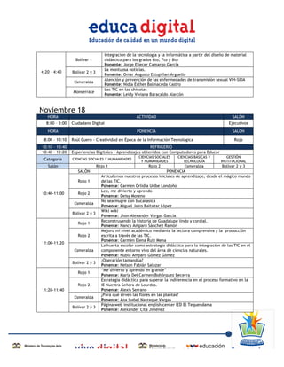 Integración de la tecnología y la informática a partir del diseño de material
                         Bolívar 1         didáctico para los grados 6to, 7to y 8to
                                           Ponente: Jorge Eliecer Camargo García
                                           La montuosa noticias.
       4:20 – 4:40     Bolívar 2 y 3
                                           Ponente: Omar Augusto Estupiñan Arguello
                                           Atención y prevención de las enfermedades de transmisión sexual VIH-SIDA
                        Esmeralda
                                           Ponente: Nidia Esther Balmaceda Castro
                                           Las TIC en las chinatas
                       Monserrate
                                           Ponente: Leidy Viviana Baracaldo Alarcón



Noviembre 18
          HORA                                              ACTIVIDAD                                           SALÓN
         8:00 – 3:00   Ciudadano Digital                                                                      Ejecutivos
          HORA                                              PONENCIA                                            SALÓN

        8:00 – 10:10   Raúl Cuero - Creatividad en Época de la Información Tecnológica                           Rojo
       10:10 – 10:40                                             REFRIGERIO
       10:40 – 12:20   Experiencias Digitales - Aprendizajes obtenidos con Computadores para Educar
                                                             CIENCIAS SOCIALES    CIENCIAS BÁSICAS Y         GESTIÓN
        Categoría      CIENCIAS SOCIALES Y HUMANIDADES
                                                              Y HUMANIDADES          TECNOLOGÍA           INSTITUCIONAL
          Salón                        Rojo 1                     Rojo 2              Esmeralda           Bolívar 2 y 3
                          SALÓN                                               PONENCIA
                                         Articulemos nuestros procesos iniciales de aprendizaje, desde el mágico mundo
                          Rojo 1         de las TIC.
                                         Ponente: Carmen Orlidia Uribe Londoño
                                         Leo, me divierto y aprendo
       10:40-11:00        Rojo 2
                                         Ponente: Deisy Moreno
                                         No sea mugre con bucarasica
                        Esmeralda
                                         Ponente: Miguel Jairo Baltazar López
                                         Wiki wiki
                       Bolívar 2 y 3
                                         Ponente: Jhon Alexander Vargas García
                                         Reconstruyendo la historia de Guadalupe lindo y cordial.
                          Rojo 1
                                         Ponente: Nancy Amparo Sánchez Ramón
                                         Mejoro mi nivel académico mediante la lectura comprensiva y la producción
                          Rojo 2         escrita a través de las TIC.
                                         Ponente: Carmen Elena Ruiz Mena
       11:00-11:20
                                         La huerta escolar como estrategia didáctica para la integración de las TIC en el
                        Esmeralda        componente entorno vivo del área de ciencias naturales.
                                         Ponente: Nubia Amparo Gómez Gómez
                                         ¿Operación tamandúa?
                       Bolívar 2 y 3
                                         Ponente: Nelson Fabián Salazar
                                         “Me divierto y aprendo en grande”
                          Rojo 1
                                         Ponente: María Del Carmen Bohórquez Becerra
                                         Estrategia didáctica para superar la indiferencia en el proceso formativo en la
                          Rojo 2         IE Nuestra Señora de Lourdes.
       11:20-11:40                       Ponente: Alexis Serrano
                                         ¿Para qué sirven las flores en las plantas?
                        Esmeralda
                                         Ponente: Ana Isabel Naizaque Vargas
                                         Página web institucional english center IED El Tequendama
                       Bolívar 2 y 3
                                         Ponente: Alexander Cita Jiménez
	
  

	
  



	
  
 