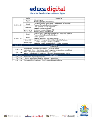 SALÓN                                            PONENCIA
                                            Kajrasa ruyina
                              Rojo 1
                                            Ponente: Trinidad Jose Cobaria
                                            Cincuenta cuentos para contar, Contados por un contador.
                              Rojo 2
       11:40-12:00                          Ponente: Reinaldo Castrillón Mosquera
                                            Cómo aprender las tablas jugando.
                            Esmeralda
                                            Ponente: Gloria Alcira Rey
                                            Ambientes enriquecidos con TIC.
                           Bolívar 2 y 3
                                            Ponente: Héctor Julio Pardo F.
                                            El uso de las tic como herramientas para mejorar la digrafía
                              Rojo 1
                                            Ponente: Pablo Ernesto Pachón Cañón
                                            Conejo aprendiz
                              Rojo 2
       12:00-12:20                          Ponente: Alejandro Rodríguez Jiménez
                            Esmeralda       Aromatic's - Ponente: Jaime Albeiro Cantillo Pacheco
                                            La palabra principio o fin de un conflicto.
                           Bolívar 2 y 3
                                            Ponentes: Yohana Arias Rodríguez / Liliana Velásquez
        12:20 - 2:00                                                    ALMUERZO
                                                                       SALÓN ROJO
                           Balance de lo aprendido en el evento y las experiencias
         2:00 - 2:30
                           Marlio Jahir Sierra – Coordinador Área Pedagógica Computadores para Educar
                           Retos y Perspectivas de Computadores para Educar
         2:30 - 3:00
                           Martha P. Castellanos S. - Directora Ejecutiva Computadores para Educar
         3:00   –   3:20                                               REFRIGERIO
         3:20   -   3:50   Premiación Mejores Experiencias
         3:50   –   4:50   Clausura Ministra de Educación Nacional y Ministro TIC.
         4:50   –   6:00   Entrega de Certificaciones – Certificado de Ciudadano Digital




	
  
 