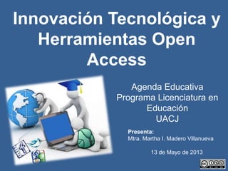 Presenta:
Mtra. Martha I. Madero Villanueva
13 de Mayo de 2013
Agenda Educativa
Programa Licenciatura en
Educación
UACJ
Innovación Tecnológica y
Herramientas Open
Access
 