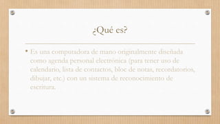 ¿Qué es?
• Es una computadora de mano originalmente diseñada
como agenda personal electrónica (para tener uso de
calendario, lista de contactos, bloc de notas, recordatorios,
dibujar, etc.) con un sistema de reconocimiento de
escritura.
 
