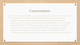 Características:
• Actualmente un ordenador de bolsillo(PDA) típico tiene al menos una
pantalla táctil para ingresar información, una tarjeta de memoria para
almacenarla y al menos un sistema de conexión inalámbrica, ya sea infrarrojo,
Bluetooth o WiFi. El software requerido por una computadora de bolsillo
incluye por lo general un calendario, un directorio de contactos y algún
programa para agregar notas. Algunos organizadores digitales también
contienen soporte para navegar por la red y para revisar el correo electrónico.
 