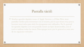Pantalla táctil:
• Muchas agendas digitales como el Apple Newton y el Palm Pilot, tiene
pantallas táctiles para interactuar con el usuario, por lo que tienen muy pocos
botones reservados para abrir los programas más utilizados. Por lo general
las agendas digitales con esta pantalla tienen un lápiz desmontable, con el
cual se realizan todas las tareas. Para agregar texto por lo general se usan uno
de los siguientes métodos:
 