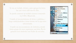 Se usa un teclado virtual, y para agregar las letras
hay que tocar cada una de ellas.
Se puede conectar un teclado externo conectado
vía USB o Bluetooth.
Usando el reconocimiento de letras o palabras, y
luego traduciéndolas a letras dentro de la caja texto
seleccionada.
Usando un reconocimiento de símbolos, donde
cierto grupo de estos representa una letra. Por lo
general estos símbolos son fáciles de recordar.
 