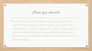 ¿Para que sirven?
• Los ordenadores de bolsillo o agendas digitales son
usados para almacenar información que puede ser
consultada a cualquier hora y en cualquier lugar. Por lo
general, estos dispositivos son utilizados de manera
doméstica, sin embargo también se pueden encontrar en
otros campos.
 