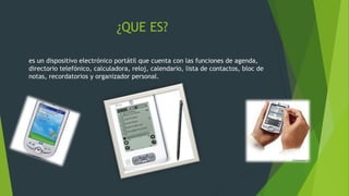 ¿QUE ES?
es un dispositivo electrónico portátil que cuenta con las funciones de agenda,
directorio telefónico, calculadora, reloj, calendario, lista de contactos, bloc de
notas, recordatorios y organizador personal.