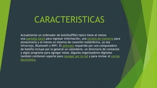 CARACTERISTICAS
Actualmente un ordenador de bolsillo(PDA) típico tiene al menos
una pantalla táctil para ingresar información, una tarjeta de memoria para
almacenarla y al menos un sistema de conexión inalámbrica, ya sea
infrarrojo, Bluetooth o WiFi. El software requerido por una computadora
de bolsillo incluye por lo general un calendario, un directorio de contactos
y algún programa para agregar notas. Algunos organizadores digitales
también contienen soporte para navegar por la red y para revisar el correo
electrónico.