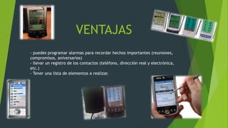 VENTAJAS
- puedes programar alarmas para recordar hechos importantes (reuniones,
compromisos, aniversarios)
- llevar un registro de los contactos (teléfono, dirección real y electrónica,
etc.)
- Tener una lista de elementos a realizar.
