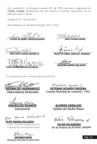 Pág. 12
Dar cumplimiento al Acuerdo municipal 007 de 1998, que crea y reglamenta los
Centros Zonales, fortaleciendo de esta manera el proceso organizativo de los
territorios rurales y urbano.
Firmado el 24 Julio de 2011.
Precandidatos a la Alcaldía Municipal 2012 -2015:
__________________________________ ___________________________
ALIRIO DE JESÚS HOYOS GALEANO FREDY OCAMPO GÓMEZ
___________________________________ _____________________________________
JOSÉ CIRILO HENAO JARAMILLO OSCAR DE JESÚS GIRALDO RAMIREZ
_____________________________________ ___________________________________
LUIS ALFONSO MONTES VELÁSQUEZ MARINA GOMEZ GALEANO
En representación del Comité de seguimiento al Pacto:
__________________________________ ______________________________________
REINALDO HERNÁNDEZ ESTEBAN OCAMPO MEDINA
Observadores Electorales Consejo Municipal de Juventud – CMJ.
__________________________________ _________________________________
MAURICIO GUARÍN ALONSO GIRALDO
Asocomunal Cabildo del Adulto Mayor
__________________________________ ______________________________________
FLOR MARIA ZULUAGA BELÉN VELÁSQUEZ
Comité Municipal de Reconciliación Asociación de Mujeres de El Peñol
y organización municipal de Víctimas. –AMUMPE-
 