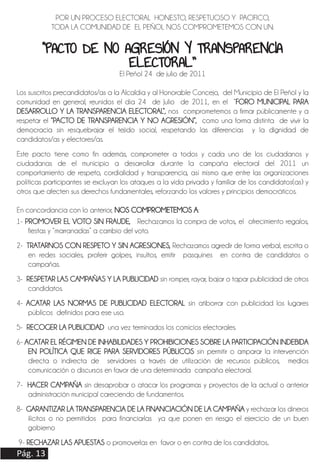 Pág. 13
1- PROMOVER EL VOTO SIN FRAUDE, Rechazamos la compra de votos, el ofrecimiento regalos,
fiestas y “marranadas” a cambio del voto.
2- TRATARNOS CON RESPETO Y SIN AGRESIONES, Rechazamos agredir de forma verbal, escrita o
en redes sociales, proferir golpes, insultos, emitir pasquines en contra de candidatos o
campañas.
3- RESPETAR LAS CAMPAÑAS Y LA PUBLICIDAD sin romper, rayar, bajar o tapar publicidad de otros
candidatos.
4- ACATAR LAS NORMAS DE PUBLICIDAD ELECTORAL sin atiborrar con publicidad los lugares
públicos definidos para ese uso.
5- RECOGER LA PUBLICIDAD una vez terminados los comicios electorales.
6- ACATAR EL RÉGIMEN DE INHABILIDADES Y PROHIBICIONES SOBRE LA PARTICIPACIÓN INDEBIDA
EN POLÍTICA QUE RIGE PARA SERVIDORES PÚBLICOS sin permitir o amparar la intervención
directa o indirecta de servidores a través de utilización de recursos públicos, medios
comunicación o discursos en favor de una determinada campaña electoral.
7- HACER CAMPAÑA sin desaprobar o atacar los programas y proyectos de la actual o anterior
administración municipal careciendo de fundamentos.
8- GARANTIZAR LA TRANSPARENCIA DE LA FINANCIACIÓN DE LA CAMPAÑA y rechazar los dineros
ilícitos o no permitidos para financiarlas ya que ponen en riesgo el ejercicio de un buen
gobierno
9- RECHAZAR LAS APUESTAS o promoverlas en favor o en contra de los candidatos..
POR UN PROCESO ELECTORAL HONESTO, RESPETUOSO Y PACIFICO,
TODA LA COMUNIDAD DE EL PEÑOL NOS COMPROMETEMOS CON UN:
“PACTO DE NO AGRESIÓN Y TRANSPARENCIA
ELECTORAL”
El Peñol 24 de julio de 2011
Los suscritos precandidatos/as a la Alcaldía y al Honorable Concejo, del Municipio de El Peñol y la
comunidad en general, reunidos el día 24 de Julio de 2011, en el “FORO MUNICIPAL PARA
DESARROLLO Y LA TRANSPARENCIA ELECTORAL”, nos comprometemos a firmar públicamente y a
respetar el “PACTO DE TRANSPARENCIA Y NO AGRESIÓN”, como una forma distinta de vivir la
democracia sin resquebrajar el tejido social, respetando las diferencias y la dignidad de
candidatos/as y electores/as.
Este pacto tiene como fin además, comprometer a todos y cada uno de los ciudadanos y
ciudadanas de el municipio a desarrollar durante la campaña electoral del 2011 un
comportamiento de respeto, cordialidad y transparencia, así mismo que entre las organizaciones
políticas participantes se excluyan los ataques a la vida privada y familiar de los candidatos(as) y
otros que afecten sus derechos fundamentales, reforzando los valores y principios democráticos.
En concordancia con lo anterior, NOS COMPROMETEMOS A:
 