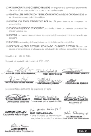 Pág. 14
10-HACER PROPUESTAS DE GOBIERNO REALISTAS sin engañar a la comunidad prometiendo
obras, beneficios y prebendas que por ley no se puedan cumplir.
11-PERMITIR LA LIBRE PARTICIPACIÓN Y EXPRESIÓN RESPETUOSA DE LOS CIUDADANOS/AS en
las diferentes reuniones o debates públicos.
12-RESPETAR LOS TOPES ESTABLECIDOS POR LA LEY para financiar las campañas sin
sobrepasarlos.
13-POSIBILITAR EL EJERCICIO DEMOCRÁTICO, sin intimidar a través de amenazas o rumores sobre
el orden público, etc.
14-RESPETAR las organizaciones sociales sin comprometerlas o cohesionarlas en favor de una
campaña.
15-RESPETAR la neutralidad de los organismos de control electoral sin cooptarlos.
16-PROMOVER LA JUSTICIA ELECTORAL RECHAZANDO LOS DELITOS ELECTORALES como por
ejemplo el constreñimiento al sufragante, la perturbación del certamen democrático, entre otros.
_________________________________
ANTONIO MAYO
Asamblea Municipal Constituyente
Firmado el 24 Julio de 2011.
Precandidatos a la Alcaldía Municipal 2012 -2015:
__________________________________ ________________________________ ______________________________
ALIRIO DE JESÚS HOYOS GALEANO FREDY OCAMPO GÓMEZ JOSÉ CIRILO HENAO JARAMILLO
____________________________________ ___________________________________ ___________________________
OSCAR DE JESÚS GIRALDO RAMIREZ LUIS ALFONSO MONTES VELÁSQUEZ MARINA GOMEZ GALEANO
En representación del Comité de seguimiento al Pacto:
_________________________ _________________________________ _____________________________
REINALDO HERNÁNDEZ ESTEBAN OCAMPO MEDINA MAURICIO GUARÍN
Observadores Electorales Consejo Municipal de Juventud – CMJ. Asocomunal
_________________________ _________________________ _________________________
ALONSO GIRALDO FLOR MARIA ZULUAGA BELÉN VELÁSQUEZ
Cabildo del Adulto Mayor Comité Municipal de Reconciliación Asociación de Mujeres
y organización municipal de Víctimas. de El Peñol –AMUMPE-
Pág. 14
 