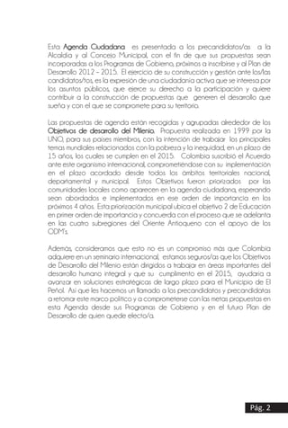 Esta Agenda Ciudadana es presentada a los precandidatos/as a la
Alcaldía y al Concejo Municipal, con el fin de que sus propuestas sean
incorporadas a los Programas de Gobierno, próximos a inscribirse y al Plan de
Desarrollo 2012 – 2015. El ejercicio de su construcción y gestión ante los/las
candidatos/tos, es la expresión de una ciudadanía activa que se interesa por
los asuntos públicos, que ejerce su derecho a la participación y quiere
contribuir a la construcción de propuestas que generen el desarrollo que
sueña y con el que se compromete para su territorio.
Las propuestas de agenda están recogidas y agrupadas alrededor de los
Objetivos de desarrollo del Milenio. Propuesta realizada en 1999 por la
UNO, para sus países miembros, con la intención de trabajar los principales
temas mundiales relacionados con la pobreza y la inequidad, en un plazo de
15 años, los cuales se cumplen en el 2015. Colombia suscribió el Acuerdo
ante este organismo internacional, comprometiéndose con su implementación
en el plazo acordado desde todos los ámbitos territoriales nacional,
departamental y municipal. Estos Objetivos fueron priorizados por las
comunidades locales como aparecen en la agenda ciudadana, esperando
sean abordados e implementados en ese orden de importancia en los
próximos 4 años. Esta priorización municipal ubica el objetivo 2 de Educación
en primer orden de importancia y concuerda con el proceso que se adelanta
en las cuatro subregiones del Oriente Antioqueno con el apoyo de los
ODM’s.
Además, consideramos que esto no es un compromiso más que Colombia
adquiere en un seminario internacional, estamos seguros/as que los Objetivos
de Desarrollo del Milenio están dirigidos a trabajar en áreas importantes del
desarrollo humano integral y que su cumplimento en el 2015, ayudaría a
avanzar en soluciones estratégicas de largo plazo para el Municipio de El
Peñol. Así que les hacemos un llamado a los precandidatos y precandidatas
a retomar este marco político y a comprometerse con las metas propuestas en
esta Agenda desde sus Programas de Gobierno y en el futuro Plan de
Desarrollo de quien quede electo/a.
Pág. 2
 