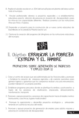 1. Crear un centro de acopio que sea administrado por los Asocomunales y promover
y fortalecer la creación de empresas agrícolas y de carácter asociativo para
generar ingresos y garantizar que los campesinos reciban una justa remuneración,
puedan trabajar en sus propias parcelas.
2. Establecer programas pecuarios donde se planifique la siembra y postcosecha a
través de los procesos de clasificación, empacado, almacenamiento,
transformación, transporte.
3. Promover y apoyar proyectos y procesos de capacitación hacia el empleo turístico
(restaurantes, casa fincas, lugares tradicionales)
4. Promover la agroindustria y desarrollar proyectos ecológicos y artesanales
teniendo en cuenta los recursos del medio.
5. Promover y apoyar proyectos de generación de empleo para adultos mayores y
personas en condiciones de discapacidad.
8. Ampliar el subsidio escolar en un 30% (del actual) para estudiantes del área rural en
todo el municipio.
9. Vincular profesionales idóneos a proyectos especiales y a establecimientos
educativos para la atención de personas en situación de discapacidad y para
los niños-as con capacidades diferentes. Realizar convenios con las instituciones
Amor por Amor y Funpeso.
10. Emprender un proyecto para la construcción de un nuevo centro educativo de
bachillerato en la vereda la Meseta (sector sur).
11. Gestionar la creación del programa de bilingüismo en las instituciones educativas
del municipio.
Pág. 4
II. Objetivo: ERRADICAR LA POBREZA
EXTREMA Y EL HAMBRE
PROPUESTAS SOBRE GENERACIÓN DE INGRESOS
Y EMPLEO (ODM 1)
 