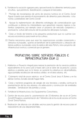 6. Fortalecer la vocación agropecuaria, aprovechando los diferentes territorios para
el cultivo, que permita la diversificación y asegurar el mercadeo.
7. Montaje de microempresa de venta de servicios turísticos en el Centro Zonal
Aguas (caseta que permita el procesamiento de alimentos para ofrecerlos a los
turistas y pobladores del Centro Zonal)
8. Apoyar la implementación de diferentes estrategias de comercialización que
contribuyan a eliminar los intermediarios que garanticen mayores ingresos a las
familias campesinas, por ejemplo crear un proyecto de mercado campesino y
promover la cultura del consumo de los productos del propio municipio.
9. Crear un fondo de fomento a los pequeños productores que no cuentan con
recursos económicos para invertir en los cultivos.
10. Diseñar mecanismos para que sean las organizaciones sociales comerciante y
artesanos municipales, quienes se beneficien de la administración y utilización de
bienes públicos municipales como la replica del viejo Peñol y otros proyectos de
infraestructura turística y comercial que se generen.
1. Adelantar un Proyecto integral para mejorar la prestación de los servicios públicos
especialmente en la zona rural a través del cual se dote de acueducto y pozos
sépticos a veredas que no lo tienen, se aumente la cobertura en alcantarillados,
agua potable, recolección de residuos sólidos en el área urbana, etc.
2. Cubrimiento total de pozos sépticos en el Centro Zonal Jesús A. Botero y en los
demás Centros Zonales donde hagan falta.
3. Crear y mantener programas de arreglo de vías terciarias y ramales, continuar la
pavimentación de las vías urbanas y la adecuación y construcción de enrielados
veredales. Señalización de partidas y curvas.
4. Fortalecer la Infraestructura y los Equipamentos Comunitarios,
5. Gestión de recursos para la pavimentación de 10 kilómetros de vía en el Centro
Zonal El Progreso y pavimentación de 7 kilómetros de en la vía de acceso al Centro
Zonal Divina Pastora.
6. Realización de alianzas con alcaldes vecinos para la gestión de recursos para el
mejoramiento de vías departamentales.
Pág. 5
PROPUESTAS SOBRE SERVICIOS PÚBLICOS E
INFRAESTRUCTURA (ODM 1)
 