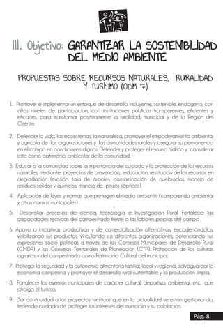 Pág. 8
1. Promover e implementar un enfoque de desarrollo incluyente, sostenible, endógeno, con
altos niveles de participación, con instituciones públicas transparentes, eficientes y
eficaces, para transformar positivamente la ruralidad, municipal y de la Región del
Oriente.
2. Defender la vida, los ecosistemas, la naturaleza, promover el empoderamiento ambiental
y agrícola de las organizaciones y las comunidades rurales y asegurar su permanencia
en el campo en condiciones dignas. Defender y proteger el recurso hídrico y considerar
este como patrimonio ambiental de la comunidad.
3. Educar a la comunidad sobre la importancia del cuidado y la protección de los recursos
naturales, mediante proyectos de prevención, educación, restitución de los recursos en
degradación (erosión, tala de árboles, contaminación de quebradas, manejo de
residuos sólidos y químicos, manejo de pozos sépticos).
4. Aplicación de leyes y normas que protegen el medio ambiente (comparendo ambiental
y otras normas municipales).
5. Desarrollar procesos de ciencia, tecnología e Investigación Rural. Fortalecer las
capacidades técnicas del campesinado frente a las labores propias del campo.
6. Apoyo a iniciativas productivas y de comercialización alternativas, encadenándolas,
visibilizando sus productos, vinculando sus diferentes organizaciones, potenciando sus
expresiones socio políticas a través de los Consejos Municipales de Desarrollo Rural
(CMDR) y los Consejos Territoriales de Planeación (CTP). Protección de las culturas
agrarias y del campesinado como Patrimonio Cultural del municipal.
7. Proteger la seguridad y la autonomía alimentaria familiar, local y regional, salvaguardar la
economía campesina y promover el desarrollo rural sustentable y la producción limpia.
8. Fortalecer los eventos municipales de carácter cultural, deportivo, ambiental, etc. que
atraiga el turismo.
9. Dar continuidad a los proyectos turísticos que en la actualidad se están gestionando,
teniendo cuidado de proteger los intereses del municipio y su población.
III. Objetivo: GARANTIZAR LA SOSTENIBILIDAD
DEL MEDIO AMBIENTE
PROPUESTAS SOBRE RECURSOS NATURALES, RURALIDAD
Y TURISMO (ODM 7)
 