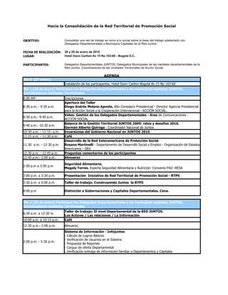 Hacia la Consolidación de la Red Territorial de Promoción Social


OBJETIVO:                 Consolidar una red de trabajo en torno a lo social sobre la base del trabajo adelantado con
                          Delegados Departamentales y Municipios Capitales de la Red Juntos

FECHA DE REALIZACIÓN:     28 y 29 de enero de 2010
LUGAR:                    Hotel Dann Carlton Av 15 No 103-60 - Bogotá D.C.

PARTICIPANTES:            Delegados Departamentales JUNTOS, Delegados Municipales de las capitales departamentales de la
                          Red Juntos, Coordinadores de las Unidades Territoriales de Acción Social.

                                                       AGENDA
Día 0 (27 enero)
                          Instalación de los participantes, Hotel Dann Carlton Bogotá Av 15 No 103-60
Día 1 (28 de enero) Participan los Delegados Departamentales y de municipios capitales JUNTOS,
Coordinadores Unidades Territoriales.
8:00 AM                   Inscripciones
                          Apertura del Taller
8:30 a.m. - 9:30 a.m.     Diego Andrés Molano Aponte, Alto Consejero Presidencial - Director Agencia Presidencial
                          para la Acción Social y la Cooperación Internacional - ACCIÓN SOCIAL.
                          Video: Gestión de los Delegados Departamentales - Área de Comunicaciones -
9:30 a.m.- 9:40 a.m.
                          ACCIÓN SOCIAL
                          Balance de la Gestión Territorial JUNTOS 2009: retos y desafíos 2010.
9:40 a.m.- 10:30 a.m.
                          Germán Alberto Quiroga - Coordinador Nacional de Juntos
10:30 a.m. - 11:15 a.m.   Inversiones del Gobierno Nacional en JUNTOS 2010
11:15 a.m. - 11:30 a.m.   Café
                          Desarrollo de la Red Interamericana de Protección Social
11:30 a.m. - 12:30 p.m.   Rosana Martinelli - Departamento de Desarrollo Social y Empleo - Organización de Estados
                          Americanos - OEA
12:30 p.m. - 12:45 p.m.   Preguntas comentarios de los participantes
12:45 p.m.- 2:00 p.m.     Almuerzo
                          Seguridad Alimentaria.
2:00 p.m a 3:00 p.m
                          Magaly Torres. Experta Seguridad Alimentaria y Nutrición- Convenio FAO -RESA

3:00 p.m. a 3:30 p.m.     Presentación Iniciativa de Red Territorial de Promoción Social - RTPS

3:30 p.m. a 6:00 p.m.     Taller de trabajo: Construyendo Juntos la RTPS

8:00 p.m                  Distinción a Gobernaciones y Capitales Departamentales. Cena.


Día 2 (29 de enero) Participan los Delegados Departamentales y de municipios capitales JUNTOS,
Coordinadores Unidades Territoriales.
                          Taller de trabajo: El nivel Departamental de la RED JUNTOS.
8:30 a.m. a 12:30 m.
                          Los Actores / Las relaciones / La Información
10:00 a.m. a 10:15 a.m.   Café
12:30 p.m.- 2:00 p.m.     Almuerzo
                          Sistema de Información - Infojuntos
                          - Cálculo de Logros Básicos
                          - Verificación de Usuarios en el Sistema
2:00 p.m. - 5:30 p.m.
                          - Propuesta de Reportes
                          - Cargue de oferta Departamental
                          - Verificación entrega de información familiar a Departamentos y Capitales
 