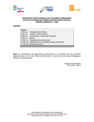 ENCUENTRO INSTITUCIONAL DE LECCIONES APRENDIDAS
            ETAPA DE FORMACION COMPUTADORES PARA EDUCAR
                        REGIÓN NORIENTE 2 - 2009

AGENDA

          Fecha:
          7:00 a.m. Instalación del Evento
          8:30 a.m. Apertura del Encuentro
          9:00 a.m. Intervención a cargo del Formador
          9:30 a.m. Receso
          10:00 a.m. Socialización experiencias
          10:30 a.m. Práctica en el Computador Padres de Familia
          11:40 a.m. Cierre del Evento




Nota: La socialización de experiencias corresponde a la exposición de los productos
elaborados por la IE en las Visitas de Formación en cada uno de los Ejes (Pedagógico,
Gestión e Infraestructura).


                                                                              Equipo de Coordinación
                                                                                 CPE UNAB - RNO 2




                        UNIVERSIDAD AUTÓNOMA DE BUCARAMANGA
                 Calle 48 No. 39-234. Edificio Administrativo, Piso 2 UNAB Virtual
                        Teléfonos: 6436111- 6436261. Ext. 259 -168 - 315
 