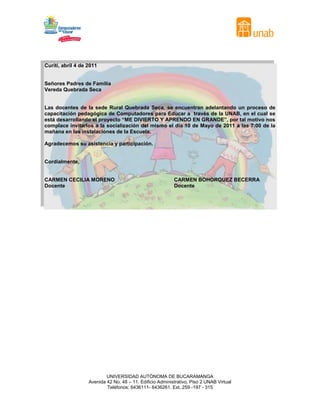 Curití, abril 4 de 2011


Señores Padres de Familia
Vereda Quebrada Seca


Las docentes de la sede Rural Quebrada Seca, se encuentran adelantando un proceso de
capacitación pedagógica de Computadores para Educar a través de la UNAB, en el cual se
está desarrollando el proyecto “ME DIVIERTO Y APRENDO EN GRANDE”, por tal motivo nos
complace invitarlos a la socialización del mismo el día 10 de Mayo de 2011 a las 7:00 de la
mañana en las instalaciones de la Escuela.

Agradecemos su asistencia y participación.


Cordialmente,


CARMEN CECILIA MORENO                                      CARMEN BOHORQUEZ BECERRA
Docente                                                    Docente




                           UNIVERSIDAD AUTÓNOMA DE BUCARAMANGA
                   Avenida 42 No. 48 – 11. Edificio Administrativo, Piso 2 UNAB Virtual
                           Teléfonos: 6436111- 6436261. Ext. 259 -197 - 315
 