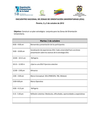 ENCUENTRO NACIONAL DE ZONAS DE ORIENTACIÓN UNIVERSITARIAS (ZOU)

                             Pereira, 2 y 3 de octubre de 2012



 Objetivo: Construir un plan estratégico conjunto para las Zonas de Orientación
 Universitaria.


                                   Martes 2 de octubre
8:00 – 9:00 am       Bienvenida y presentación de los participantes


                     Socialización de experiencias ZOU: Cada universidad hará una breve
9:00 – 10:00 am
                     presentación sobre los avances de la estrategia ZOU.


10:00 – 10:15 am      Refrigerio


10:15 – 12:00 m      ¿Qué es una ZOU? Ejercicio colectivo


12:00 – 2:00 pm      Almuerzo


2:00 – 3:00 pm       Marco Conceptual ZOU (PNRCSPA, TBC, Módulo)


3:00-4:00 pm         Marco Operativo


4:00 – 4:15 pm        Refrigerio


4:15 - 5:30 pm       Reflexión colectiva: Obstáculos, dificultades, oportunidades y expectativas
 