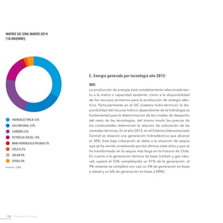 Ministerio de Energía102
C. Energía generada por tecnología año 2013:
SIC:
La producción de energía está completamente relacionada tan-
to a la matriz o capacidad existente, como a la disponibilidad
de los recursos primarios para la producción de energía eléc-
trica. Particularmente en el SIC (sistema hidro-térmico), la dis-
ponibilidad del recurso hídrico dependiente de la hidrología es
fundamental para la determinación de los niveles de despacho
del resto de las tecnologías, del mismo modo los precios de
los combustibles determinan la relación de colocación de las
centrales térmicas. En al año 2013, en el Sistema Interconectado
Central se observó una generación hidroeléctrica que alcanzó
el 38%. Esta baja colocación se debe a la situación de sequía
que se ha venido arrastrando por los últimos siete años y que se
ha transformado en la sequía más larga en la historia de Chile.
En cuanto a la generación térmica de base (carbón y gas natu-
ral), superó el 53% completando un 91% de la generación; el
9% restante se completó con casi un 3% de generación en base
a diésel y un 6% de generación en base a ERNC.
Matriz SIC-SING Marzo 2014
(18.084[MW])
Hidroeléctrica 33%
Gas Natural 22%
Carbón 23%
Petróleo Diesel 14%
Mini Hidráulica Pasada 2%
Eólica 2%
Solar 0%
Otras 4%
Fuente: CNE.
 