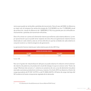 Agenda de Energía 107
rencia que puede ser atribuible a pérdidas de transmisión. Para el caso del SING, la diferencia
es mayor aún al comparar las ventas de energía de 15.414[GWh] con los 17.230[GWh] anual
de producción, siendo la diferencia de 1.800[GWh] (11%) muy grande para ser atribuible ex-
clusivamente a pérdidas de transmisión eficientes.
Otra cifra a tener en cuenta es la demanda máxima que enfrenta cada sistema eléctrico. La me-
jor aproximación que se puede tener respecto de esta cifra es la generación máxima horaria
observada en cada sistema, esto es, la hora del año en que las unidades de cada sistema en
conjunto tuvieron su máxima exigencia de generación.
La generación horaria máxima por cada sistema para el año 2013 fue:
Generación máxima horaria
SIC [MW] SING [MW]
7.283 2.243
Fuente: CNE.
Para ver el grado de industrialización del país se puede observar la relación entre la deman-
da máxima de potencia y la producción anual de energía, lo que se conoce como “factor de
carga”. Mientras más cercano a 1, estamos en presencia de una curva de demanda más plana
asociada a procesos productivos continuos y masivos. En el año 2013 se observó un factor de
carga equivalente de FC SIC1
=0,797[-], y de FC SING=0,877[-]. El factor de carga más bajo del
SIC evidencia la fuerte componente regulada de la demanda.
1	 FC=(Generación Anual)/(Generación Horaria Máxima*8760 horas)
 