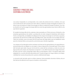 Ministerio de Energía108
Los costos marginales no corresponden a los costos de producción de un sistema, sino que
son la valorización de la producción de la última unidad de energía entregada al sistema o el
ahorro que se produce en dejar de entregar la última unidad de energía al sistema. A su vez,
es el precio al cual se paga la energía eléctrica entre las generadoras que tienen déficit a las
que tienen superávit.
El modelo de desarrollo de los sistemas interconectados en Chile reconoce el derecho a las
empresas generadoras de vender su producción al costo marginal instantáneo del sistema.
Como contrapartida, se establece la obligación de comprar la energía con el mismo supuesto,
generando de esta forma el “Mercado Spot Mayorista”. Este mercado es el correlato del mer-
cado de contratos, que es la base de las licitaciones de largo plazo que se establecen tanto
para los clientes libres como para los suministros para clientes regulados.
Los riesgos en los descalces entre contratos suscritos por los generadores y la capacidad pro-
pia de producción se reflejan en una mayor o menor exposición al mercado spot. Si los costos
del mercado spot están muy por encima de los costos de los contratos y a esto se suma una
baja producción propia, las empresas se exponen a una difícil situación de riesgo financiero.
El evitar que los costos marginales estén altos es equivalente a decir “el sistema debe estar
adaptado en un punto eficiente de producción”, lo que se logra con mayor oferta o con dispo-
nibilidad de insumos de producción a precios relativamente bajos.
La situación del mercado spot en ambos sistemas interconectados durante el último año en
dos barras de referencia es la que se muestra a continuación:
ANEXO 4:
Costos y Precios del
Sistema Eléctrico
 