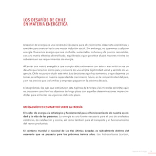 Agenda de Energía 11
LOS DESAFÍOS DE CHILE
EN MATERIA ENERGÉTICA
Disponer de energía es una condición necesaria para el crecimiento, desarrollo económico y
también para avanzar hacia una mayor inclusión social. Sin embargo, no queremos cualquier
energía. Queremos energía que sea confiable, sustentable, inclusiva y de precios razonables,
con una matriz eléctrica diversificada, equilibrada y que garantice al país mayores niveles de
soberanía en sus requerimientos de energía.
Alcanzar una matriz energética que cumpla adecuadamente con estas características es un
desafío que tenemos como país y requiere de una amplia legitimidad social y sentido de ur-
gencia. Chile no puede eludir este reto. Las decisiones que hoy tomemos, o que dejemos de
tomar, se reflejarán en nuestra capacidad de crecimiento futuro, en la competitividad del país,
y en los precios que las familias y empresas paguen en la próxima década.
El diagnóstico, los ejes que estructuran esta Agenda de Energía y las medidas concretas que
se proponen concilian los objetivos de largo plazo con aquellas determinaciones imprescin-
dibles para enfrentar las urgencias del corto plazo.
Un diagnóstico compartido sobre la Energía
El sector de energía es estratégico y fundamental para el funcionamiento de nuestra socie-
dad y la vida de las personas. La energía es una fuente necesaria para el uso de artefactos
eléctricos, de calefacción y cocina, así como también para el transporte y el funcionamiento
del sector productivo.
El contexto mundial y nacional de las tres últimas décadas es radicalmente distinto del
escenario que se proyecta para los próximos treinta años. Los hidrocarburos (carbón,
 