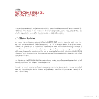 Agenda de Energía 113
El desarrollo de la matriz de generación eléctrica de los sistemas interconectados chilenos SIC
y SING es el resultado de las decisiones de inversión privadas, como respuestas tanto a las
señales regulatorias como a las situaciones de mercado observadas.
a. Perfil Costos Marginales
Los costos marginales esperados en el período 2014-2025 por mes para año seco y año nor-
mal (Alto Jahuel, Cardones, Charrúa y Quillota 220 kV), se muestra en los gráficos siguientes.
En ellos, se aprecia que la variabilidad y diferencias entre condiciones hidrológicas secas y
normal van disminuyendo en la medida que va ingresando el nuevo parque generador dispo-
nible para el despacho económico. Más aún se aprecia el efecto de la interconexión SIC-SING
a partir de 2020, disminuyendo notoriamente los efectos de la estacionalidad causada por la
oferta hidroeléctrica.
Las diferencias de 200 [US$/MWh] entre condición seca y normal que se observa al inicio del
período disminuye a la mitad al final del período.
También se puede apreciar en la serie de costos marginales de condición hídrica normal, el
nivel del costo marginal en un sistema adaptado está bajo los 100[US$/MWh] y en torno a
los 82[US$/MWh].
ANEXO 5:
Proyección Futura del
Sistema Eléctrico
 