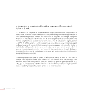 Ministerio de Energía116
b. Incorporación de nueva capacidad instalada al parque generador por tecnología
período 2014-2025
La CNE elabora un Programa de Obras de Generación y Transmisión Anual, considerando las
instalaciones existentes, las obras en construcción (generación y transmisión), y proyectos “fu-
turos” de carácter genéricos (en base a la información de proyectos que entregan los agentes
del sistema), el que busca determinar el tren de obras de generación eficiente que adapte el
sistema, cumpliendo con los distintos requerimientos, tanto de obligaciones legales, como la
Ley 20/25 de ERNC, como los equilibrios de oferta y demanda tanto temporal como geográfi-
co. Este programa, de carácter indicativo y dinámico, se utiliza para determinar los Precios de
Nudo de Corto Plazo de las fijaciones de octubre del año correspondiente y abril del año si-
guiente. Sin perjuicio de lo anterior, y con ocasión de dichos procesos tarifarios, la CNE puede
actualizar el programa, si las hipótesis y/o las variables que lo sustentan sufren modificaciones
relevantes que así lo ameriten.
En las simulaciones realizadas con objeto de la fijación de precios de nudo de corto plazo de
abril de 2014, el plan de obra al inicio del año 2025 que contiene dicha fijación, arroja como
resultado la siguiente incorporación de nueva oferta a los parques generadores del SIC y
SING, que se puede separar entre las centrales en declaradas “en construcción” y las centrales
”recomendadas”(proyectos futuros sin certeza de su materialización).
 
