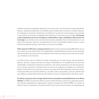 Ministerio de Energía12
petróleo y gas) se presentaban hasta hace unos años como una fuente de energía abundante,
barata y respuesta preferente a los desafíos que el desarrollo económico mundial requería.
Sin embargo, la creciente urbanización mundial y la irrupción de nuevos países como grandes
consumidores de energía, probablemente implicará un panorama más complejo de escasez
y alta competencia por el uso de algunos combustibles, mayor volatilidad y altos precios de
la energía. Las emisiones de contaminantes locales y globales de los hidrocarburos son una
razón adicional para disminuir la dependencia de los combustibles fósiles y buscar nuevas
fuentes energéticas propias, más limpias y a precios accesibles.
Chile importa el 60% de su energía primaria (Balance Nacional de Energía BNE 2012), por lo
que somos un país subordinado a la inestabilidad y volatilidad de los precios en los mercados
internacionales y las restricciones de abastecimiento que se produzcan por fenómenos políti-
cos, climáticos o de mercado.
Los últimos diez años en Chile han estado marcados por el corte de gas natural desde Ar-
gentina, severos y largos períodos de sequía, dificultades en el otorgamiento de permisos
ambientales, insuficiente entrada de proyectos y de nuevas empresas en el área de genera-
ción y escasa inversión en infraestructura en ese mismo segmento y también en transmisión
eléctrica. Todo ello ha contribuido a sostener a lo largo de la última década condiciones de es-
trechez de oferta de suministro eléctrico, con altos costos marginales y precios a cliente final
que reflejan un desarrollo ineficiente del sistema, lo que se ha agravado en los últimos años.
En efecto, los precios de la energía eléctrica han aumentado considerablemente en la última
década. En 2006, el suministro eléctrico para nuestras familias, comercios y pequeñas empre-
sas (clientes regulados) fue adjudicado a valores promedio de US$ 65 MWh; en cambio, la
última licitación, realizada en diciembre de 2013 para estos mismos clientes, fue adjudicada al
 