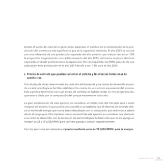 Agenda de Energía 121
Desde el punto de vista de la generación esperada, el cambio de la composición de la pro-
ducción del sistema es más significativa que en la capacidad instalada. El año 2025 se iniciará
con una referencia de una producción esperada del año anterior que reduce casi en un 10%
la proyección de generación con carbón respecto del año 2013, del mismo modo en términos
esperados el diésel prácticamente desaparecerá. Por contrapartida, las ERNC pasarán de una
colocación en la producción en el año 2013 de 6% a casi 13% para el año 2024.
c. Precios de contrato que pueden sustentar el sistema y las diversas licitaciones de
suministros.
Con el plan de obras determinado en cada año del horizonte y los costos de desarrollo asocia-
do a cada tecnología es factible establecer los costos de un contrato equivalente del sistema.
Esto significa determinar con cuál precio de contrato es factible rentar un mix de generación,
que estaría dado por la composición del parque existente en cada año.
La gran simplificación de este ejercicio es considerar un efecto nulo del mercado spot o costo
marginal del sistema, lo que podría ser razonable si se establece que el oferente del contrato ofre-
ce un monto de energía que nunca estará descalzado con su producción, por tanto nunca estaría
afecto al riesgo spot. Otra hipótesis menos verosímil de este ejercicio es considerar que ofertarán
a su costo de desarrollo, con la excepción de las tecnologías de base a las que se les agrega un
margen de 25 y 10 [US$/MWh] para las hidro-pasada y carbón respectivamente.
Con los ejercicios así realizados el precio resultante sería de 98 [US$/MWh] para la energía.
 
