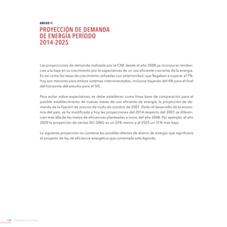 Ministerio de Energía124
Las proyecciones de demanda realizada por la CNE desde el año 2008 ya incorporan tenden-
cias a la baja en su crecimiento por la expectativas de un uso eficiente creciente de la energía.
Es así como las tasas de crecimiento utilizadas con anterioridad, que llegaban a superar el 7%,
hoy son menores para ambos sistemas interconectados, inclusive bajando del 4% para el final
del horizonte del estudio para el SIC.
Para evitar sobre-expectativas, se debe establecer como línea base de comparación para el
posible establecimiento de nuevas metas de uso eficiente de energía, la proyección de de-
manda de la fijación de precios de nudo de octubre de 2007. Dado el desarrollo de la econo-
mía del país, se ha modificado y hoy las proyecciones del 2014 respecto del 2007 se diferen-
cian más allá de las metas de eficiencias planteadas a inicio del año 2008. Por ejemplo, al año
2020 la proyección de ventas SIC-SING es un 25% menor y al 2025 un 31% más baja.
La siguiente proyección no contiene los posibles efectos de ahorro de energía que significaría
el proyecto de ley de eficiencia energética que contempla esta Agenda.
ANEXO 7:
Proyección de Demanda
de Energía período
2014-2025
 
