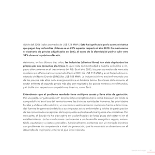 Agenda de Energía 13
doble del 2006 (valor promedio de US$ 128 MWh). Esto ha significado que la cuenta eléctrica
que pagan hoy las familias chilenas es un 20% superior respecto al año 2010. De mantenerse
el escenario de precios adjudicados en 2013, el costo de la electricidad podría subir otro
34% durante la próxima década.
Asimismo, en los últimos diez años, las industrias (clientes libres) han visto duplicados los
precios por sus consumos eléctricos, lo que resta competitividad a nuestra economía e im-
pacta directamente en el crecimiento del PIB. En el año 2013, los precios medios de mercado
rondaron en el Sistema Interconectado Central (SIC) los US$ 112 MWh y en el Sistema Interco-
nectado del Norte Grande (SING) los US$ 108 MWh. La industria chilena está enfrentando uno
de los precios más altos de la energía eléctrica en América Latina. En el caso de la minería, el
sector enfrenta el segundo precio más alto con respecto a los países mineros a nivel mundial,
y el doble con respecto a competidores directos, como Perú.
Entendemos que el problema reseñado tiene múltiples causas y lleva años de gestación.
Por una parte, la “judicialización” de proyectos energéticos tiene como discusión de fondo la
compatibilidad en el uso del territorio entre las distintas actividades humanas, las prioridades
locales y el desarrollo eléctrico; un creciente cuestionamiento ciudadano frente a determina-
das fuentes de generación debido a sus impactos socio-ambientales y la falta de participación
de las comunidades receptoras de los proyectos en los beneficios ligados a las iniciativas. Por
otra parte, el Estado no ha sido activo en la planificación de largo plazo del sector ni en el
establecimiento de las condiciones conducentes a un desarrollo energético seguro, susten-
table, equitativo y a costos razonables. Adicionalmente, contamos con un mercado eléctrico
con problemas de competencia a nivel de generación, que ha mostrado un dinamismo en el
desarrollo de inversiones inferior al que Chile necesita.
 