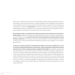 Ministerio de Energía14
Asimismo, el sistema de transmisión troncal del Sistema Interconectado Central (SIC) ha mos-
trado fallas y restricciones que ponen en riesgo el abastecimiento de algunas zonas del país,
como también encarece los precios finales de la electricidad. La experiencia ha mostrado que
la expansión acotada de la transmisión con criterios económicos de corto plazo redunda en
sistemas eléctricos poco eficientes, que no permiten el aprovechamiento del potencial ener-
gético del país ni el traspaso de menores costos entre diversas zonas.
Este problema debe ser abordado tanto desde la perspectiva de la oferta como de la deman-
da de energía, mediante un Estado que desarrolle las orientaciones, políticas, regulaciones y
acciones necesarias para reducir los precios de la electricidad que se proyectan para nuestras
familias y empresas, promoviendo una matriz que privilegie los recursos energéticos propios
y limpios, que use de manera eficiente la energía que produce y que respete a sus comunida-
des y entorno.
La leña es una fuente de primera necesidad y de amplio uso tanto para calefacción y cocina
en el sector residencial de diversas zonas del país, siendo el segundo componente de mayor
relevancia en la matriz energética primaria, después del petróleo. No obstante, el alto grado
de informalidad con que se comercializa y el amplio uso de leña húmeda en calefactores in-
eficientes, provocan importantes problemas de contaminación y de salud de las personas, lle-
vando a que numerosas ciudades de la zona centro-sur del país hayan sido decretadas como
zonas saturadas. Su bajo valor comercial y la tradición ancestral de su uso son factores que
explican que la leña sea de las pocas fuentes de energía relevantes de producción nacional
que hoy no posee un sustituto accesible y competitivo para la población, siendo, por tanto,
un problema urgente y que también debe ser enfrentado en forma intersectorial y con una
mirada sistémica.
 