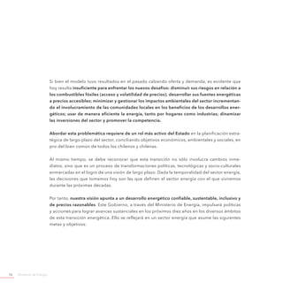 Ministerio de Energía16
Si bien el modelo tuvo resultados en el pasado calzando oferta y demanda, es evidente que
hoy resulta insuficiente para enfrentar los nuevos desafíos: disminuir sus riesgos en relación a
los combustibles fósiles (acceso y volatilidad de precios); desarrollar sus fuentes energéticas
a precios accesibles; minimizar y gestionar los impactos ambientales del sector incrementan-
do el involucramiento de las comunidades locales en los beneficios de los desarrollos ener-
géticos; usar de manera eficiente la energía, tanto por hogares como industrias; dinamizar
las inversiones del sector y promover la competencia.
Abordar esta problemática requiere de un rol más activo del Estado en la planificación estra-
tégica de largo plazo del sector, conciliando objetivos económicos, ambientales y sociales, en
pro del bien común de todos los chilenos y chilenas.
Al mismo tiempo, se debe reconocer que esta transición no sólo involucra cambios inme-
diatos, sino que es un proceso de transformaciones políticas, tecnológicas y socio-culturales
enmarcadas en el logro de una visión de largo plazo. Dada la temporalidad del sector energía,
las decisiones que tomamos hoy son las que definen el sector energía con el que viviremos
durante las próximas décadas.
Por tanto, nuestra visión apunta a un desarrollo energético confiable, sustentable, inclusivo y
de precios razonables. Este Gobierno, a través del Ministerio de Energía, impulsará políticas
y acciones para lograr avances sustanciales en los próximos diez años en los diversos ámbitos
de esta transición energética. Ello se reflejará en un sector energía que asume las siguientes
metas y objetivos:
 