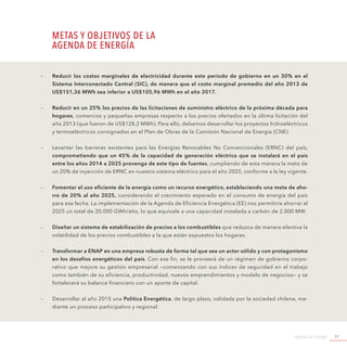 Agenda de Energía 17
-- Reducir los costos marginales de electricidad durante este período de gobierno en un 30% en el
Sistema Interconectado Central (SIC), de manera que el costo marginal promedio del año 2013 de
US$151,36 MWh sea inferior a US$105,96 MWh en el año 2017.
-- Reducir en un 25% los precios de las licitaciones de suministro eléctrico de la próxima década para
hogares, comercios y pequeñas empresas respecto a los precios ofertados en la última licitación del
año 2013 (que fueron de US$128,2 MWh). Para ello, debemos desarrollar los proyectos hidroeléctricos
y termoeléctricos consignados en el Plan de Obras de la Comisión Nacional de Energía (CNE).
-- Levantar las barreras existentes para las Energías Renovables No Convencionales (ERNC) del país,
comprometiendo que un 45% de la capacidad de generación eléctrica que se instalará en el país
entre los años 2014 a 2025 provenga de este tipo de fuentes, cumpliendo de esta manera la meta de
un 20% de inyección de ERNC en nuestro sistema eléctrico para el año 2025, conforme a la ley vigente.
-- Fomentar el uso eficiente de la energía como un recurso energético, estableciendo una meta de aho-
rro de 20% al año 2025, considerando el crecimiento esperado en el consumo de energía del país
para esa fecha. La implementación de la Agenda de Eficiencia Energética (EE) nos permitiría ahorrar al
2025 un total de 20.000 GWh/año, lo que equivale a una capacidad instalada a carbón de 2.000 MW.
-- Diseñar un sistema de estabilización de precios a los combustibles que reduzca de manera efectiva la
volatilidad de los precios combustibles a la que están expuestos los hogares.
-- Transformar a ENAP en una empresa robusta de forma tal que sea un actor sólido y con protagonismo
en los desafíos energéticos del país. Con ese fin, se le proveerá de un régimen de gobierno corpo-
rativo que mejore su gestión empresarial —comenzando con sus índices de seguridad en el trabajo
como también de su eficiencia, productividad, nuevos emprendimientos y modelo de negocios— y se
fortalecerá su balance financiero con un aporte de capital.
-- Desarrollar al año 2015 una Política Energética, de largo plazo, validada por la sociedad chilena, me-
diante un proceso participativo y regional.
METAS Y OBJETIVOS DE LA
AGENDA DE ENERGÍA
 