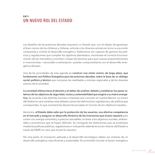 Agenda de Energía 21
EJE 1:
UN NUEVO ROL DEL ESTADO
Los desafíos de las próximas décadas requieren un Estado que, con el objeto de garantizar
el bien común de los chilenos y chilenas, articule a los diversos actores en torno a una visión
compartida y oriente el desarrollo energético. Deberemos ser capaces de generar las polí-
ticas y regulaciones que cumplan los objetivos planteados, monitorear el correcto funciona-
miento de los mercados y contribuir a bajar las barreras para que nuevos emprendimientos
e inversionistas —nacionales o extranjeros— puedan comprometerse con el desarrollo ener-
gético del país.
Una de las prioridades de esta agenda es construir una visión común, de largo plazo, que
fundamente una Política Energética para las próximas décadas, sobre la base de un diálogo
social, político y técnico que incorpore las realidades y visiones regionales y de los diversos
actores de la sociedad.
La sociedad chilena tiene el derecho y el deber de analizar, debatir y establecer los pesos re-
lativos de los objetivos de seguridad, costos y sustentabilidad que exigirá a su matriz energé-
tica, de acuerdo a las distintas visiones e intereses que conviven en nuestra Nación. La misión
del Gobierno será canalizar este debate y tomar las definiciones regulatorias y de política que
correspondan, lo que orientará las decisiones privadas en función de los objetivos trazados.
Asimismo, el Estado debe velar por la protección de los usuarios, una efectiva competencia
en el mercado y asegurar un desarrollo dinámico de las inversiones que el país requiere para
contar con energía suficiente y a precios razonables, en base a los objetivos sociales, ambien-
tales y económicos que se hayan definido. Se corregirán las distorsiones que se produzcan
mediante políticas públicas, regulaciones e incluyendo además la acción directa del Estado a
través de ENAP, en caso que el país lo requiera.
Por otra parte, la innovación aplicada y el desarrollo tecnológico deben ser motores de un
desarrollo energético más eficiente y sustentable. Es primordial vincular al sector energético
 