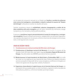 Ministerio de Energía22
con el sistema de innovación nacional con un Estado que focalice y coordine los esfuerzos
entre centros de investigación, universidades e industria mediante la creación de “Clusters
de la Energía”, enfocados en resolver los desafíos del sector.
También necesitamos mejorar la confiabilidad, cobertura, desagregación y análisis de los
datos estadísticos del sector energético para así reducir asimetrías de información, otorgar
transparencia a los mercados y diseñar políticas públicas.
Finalmente, necesitamos mejorar permanentemente el manejo de emergencias y contingen-
cias energéticas. Nuestro enfoque será proactivo, estableciendo una estructura organizacio-
nal y operativa de preparación ex ante para enfrentar situaciones de emergencias de energía,
tanto a nivel regional como nacional.
Líneas de Acción y Metas
1.	 Fortaleceremos la institucionalidad del Ministerio de Energía
1.1	 Fortaleceremos el despliegue territorial del Ministerio. Se enviará un proyecto de ley
durante el año 2014 para que cada región tenga un Secretario Regional Ministerial de
Energía. Hoy sólo existen seis SEREMIS para todo el territorio nacional.
1.2	 Modernizaremos la Superintendencia de Electricidad y Combustibles (SEC), de modo
de contar con una organización que responda de mejor manera a los objetivos del país y
permita acompañar el desarrollo de los nuevos energéticos y la Eficiencia Energética en
materia de regulaciones de seguridad, calidad y fiscalización.
1.3	 Seguiremos desarrollando el capital humano de la Comisión Nacional de Energía con
el propósito de que pueda ejercer su rol de monitoreo y regulación de los mercados de
hidrocarburos y eléctrico, conforme al mandato que la ley le asigna.
 