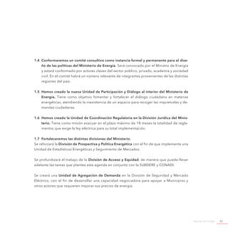 Agenda de Energía 23
1.4	 Conformaremos un comité consultivo como instancia formal y permanente para el dise-
ño de las políticas del Ministerio de Energía. Será convocado por el Ministro de Energía
y estará conformado por actores claves del sector público, privado, academia y sociedad
civil. En el comité habrá un número relevante de integrantes provenientes de las distintas
regiones del país.
1.5	 Hemos creado la nueva Unidad de Participación y Diálogo al interior del Ministerio de
Energía. Tiene como objetivo fomentar y fortalecer el diálogo ciudadano en materias
energéticas, atendiendo la inexistencia de un espacio para recoger las inquietudes y de-
mandas ciudadanas.
1.6	 Hemos creado la Unidad de Coordinación Regulatoria en la División Jurídica del Minis-
terio. Tiene como misión evacuar en el plazo máximo de 18 meses la totalidad de regla-
mentos que exige la ley eléctrica para su total implementación.
1.7	 Fortaleceremos las distintas divisiones del Ministerio.
Se reforzará la División de Prospectiva y Política Energética con el fin de que implemente una
Unidad de Estadísticas Energéticas y Seguimiento de Mercados.
Se profundizará el trabajo de la División de Acceso y Equidad, de manera que pueda llevar
adelante las tareas que plantea esta agenda en conjunto con la SUBDERE y CONADI.
Se creará una Unidad de Agregación de Demanda en la División de Seguridad y Mercado
Eléctrico, con el fin de desarrollar una capacidad negociadora para apoyar a Municipios y
otros actores que requieren mejorar sus precios de energía.
 