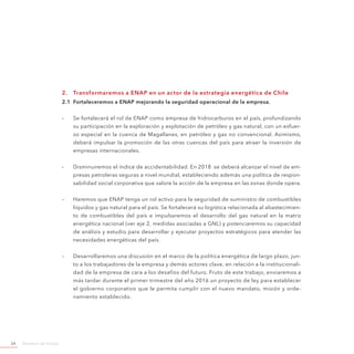 Ministerio de Energía24
2.	 Transformaremos a ENAP en un actor de la estrategia energética de Chile
2.1	 Fortaleceremos a ENAP mejorando la seguridad operacional de la empresa.
-- Se fortalecerá el rol de ENAP como empresa de hidrocarburos en el país, profundizando
su participación en la exploración y explotación de petróleo y gas natural, con un esfuer-
zo especial en la cuenca de Magallanes, en petróleo y gas no convencional. Asimismo,
deberá impulsar la promoción de las otras cuencas del país para atraer la inversión de
empresas internacionales.
-- Disminuiremos el índice de accidentabilidad. En 2018 se deberá alcanzar el nivel de em-
presas petroleras seguras a nivel mundial, estableciendo además una política de respon-
sabilidad social corporativa que valore la acción de la empresa en las zonas donde opera.
-- Haremos que ENAP tenga un rol activo para la seguridad de suministro de combustibles
líquidos y gas natural para el país. Se fortalecerá su logística relacionada al abastecimien-
to de combustibles del país e impulsaremos el desarrollo del gas natural en la matriz
energética nacional (ver eje 2, medidas asociadas a GNL) y potenciaremos su capacidad
de análisis y estudio para desarrollar y ejecutar proyectos estratégicos para atender las
necesidades energéticas del país.
-- Desarrollaremos una discusión en el marco de la política energética de largo plazo, jun-
to a los trabajadores de la empresa y demás actores clave, en relación a la institucionali-
dad de la empresa de cara a los desafíos del futuro. Fruto de este trabajo, enviaremos a
más tardar durante el primer trimestre del año 2016 un proyecto de ley para establecer
el gobierno corporativo que le permita cumplir con el nuevo mandato, misión y orde-
namiento establecido.
 