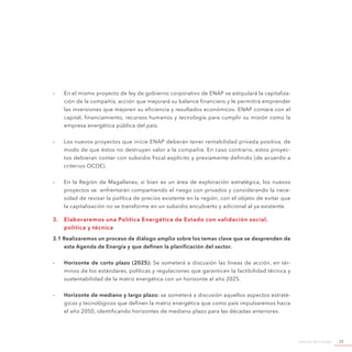 Agenda de Energía 25
-- En el mismo proyecto de ley de gobierno corporativo de ENAP se estipulará la capitaliza-
ción de la compañía, acción que mejorará su balance financiero y le permitirá emprender
las inversiones que mejoren su eficiencia y resultados económicos. ENAP contará con el
capital, financiamiento, recursos humanos y tecnología para cumplir su misión como la
empresa energética pública del país.
-- Los nuevos proyectos que inicie ENAP deberán tener rentabilidad privada positiva, de
modo de que éstos no destruyan valor a la compañía. En caso contrario, estos proyec-
tos debieran contar con subsidio fiscal explícito y previamente definido (de acuerdo a
criterios OCDE).
-- En la Región de Magallanes, si bien es un área de exploración estratégica, los nuevos
proyectos se enfrentarán compartiendo el riesgo con privados y considerando la nece-
sidad de revisar la política de precios existente en la región, con el objeto de evitar que
la capitalización no se transforme en un subsidio encubierto y adicional al ya existente.
3.	 Elaboraremos una Política Energética de Estado con validación social,
política y técnica
3.1 Realizaremos un proceso de diálogo amplio sobre los temas clave que se desprenden de
esta Agenda de Energía y que definen la planificación del sector.
-- Horizonte de corto plazo (2025): Se someterá a discusión las líneas de acción, en tér-
minos de los estándares, políticas y regulaciones que garanticen la factibilidad técnica y
sustentabilidad de la matriz energética con un horizonte al año 2025.
-- Horizonte de mediano y largo plazo: se someterá a discusión aquellos aspectos estraté-
gicos y tecnológicos que definen la matriz energética que como país impulsaremos hacia
el año 2050, identificando horizontes de mediano plazo para las décadas anteriores.
 
