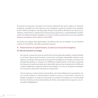 Ministerio de Energía26
El proceso de discusión convocará a los actores relevantes del sector público, la industria,
academia, sociedad civil, a las regiones y a la ciudadanía en general, y tendrá como resultado
final la “Política Energética” de largo plazo del país. Esta política identificará la matriz, los es-
tándares, lineamientos y regulaciones necesarias para garantizar su sustentabilidad y factibili-
dad en los diferentes plazos señalados, así como los énfasis y planes de acción para aquellos
aspectos estratégicos que la definen al año 2050.
El proceso de dialogo dará legitimidad a las definiciones que se adopten, lo que facilitará
avanzar en las políticas concretas que el país requiere.
4.	 Potenciaremos el capital humano, la ciencia e innovación energética
4.1 Plan de innovación en energía.
-- Se incluirán nuevas funciones al actual Centro de Energías Renovables, transformándolo
en el Centro Nacional de Fomento e Innovación en Energía Sustentable y fijando como
objetivo el impulso de Programas de Innovación Estratégicos en Energía y promover las
Energías Renovables, en conjunto con CORFO. Se implementarán, entre otros, programas
de cooperación público-privada para desarrollar aplicaciones de generación distribuida
y redes inteligentes integrando distintas tecnologías, así como un programa estratégico
de innovación y desarrollo industrial en energía solar.
-- Convocaremos e involucraremos activamente a la Universidades para que aporten con
una mirada holística e interdisciplinaria desde la ciencia a la discusión y solución al
desafío energético. Ya estamos avanzando en acuerdos de trabajo con la Universidad
de Chile, Pontificia Universidad Católica de Chile, Universidad de Concepción y la Uni-
versidad de Magallanes.
 