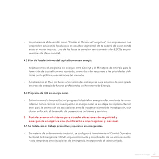Agenda de Energía 27
-- Impulsaremos el desarrollo de un “Cluster en Eficiencia Energética”, con empresas en que
desarrollen soluciones focalizadas en aquellos segmentos de la cadena de valor donde
exista el mayor impacto. Uno de los focos de atención será convertir a las ESCOs en pro-
veedores de clase mundial.
4.2 Plan de fortalecimiento del capital humano en energía.
-- Reactivaremos el programa de energía entre Conicyt y el Ministerio de Energía para la
formación de capital humano avanzado, orientado a dar respuesta a las prioridades defi-
nidas por la política y necesidades del mercado.
-- Ampliaremos el Plan de Becas a Universidades extranjeras para estudios de post grado
en áreas de energía de futuros profesionales del Ministerio de Energía.
4.3 Programa de I+D en energía solar.
-- Estimularemos la innovación y el progreso industrial en energía solar, mediante la conso-
lidación de los centros de investigación en energía solar ya en etapa de implementación
en el país; la promoción de asociaciones entre la industria y centros de investigación, y un
cluster enfocado al desarrollo de proveedores de bienes y servicios.
5.	 Fortaleceremos el sistema para abordar situaciones de seguridad y
emergencia energética con planificación a nivel regional y nacional
5.1 Se fortalecerá el trabajo preventivo y operativo en emergencias.
-- En materia de ordenamiento sectorial, se configurará formalmente el Comité Operativo
Sectorial de Emergencia (COSE), órgano informante y coordinador de las acciones secto-
riales tempranas ante situaciones de emergencia, incorporando al sector privado.
 