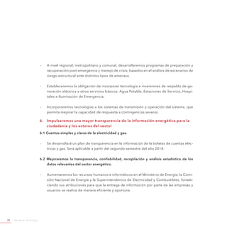 Ministerio de Energía28
-- A nivel regional, metropolitano y comunal, desarrollaremos programas de preparación y
recuperación post-emergencia y manejo de crisis, basados en el análisis de escenarios de
riesgo estructural ante distintos tipos de amenaza.
-- Estableceremos la obligación de incorporar tecnología e inversiones de respaldo de ge-
neración eléctrica a otros servicios básicos: Agua Potable, Estaciones de Servicio, Hospi-
tales e Iluminación de Emergencia.
-- Incorporaremos tecnologías a los sistemas de transmisión y operación del sistema, que
permita mejorar la capacidad de respuesta a contingencias severas.
6.	 Impulsaremos una mayor transparencia de la información energética para la
ciudadanía y los actores del sector
6.1 Cuentas simples y claras de la electricidad y gas.
-- Se desarrollará un plan de transparencia en la información de la boletas de cuentas eléc-
tricas y gas. Será aplicable a partir del segundo semestre del año 2014.
6.2 Mejoraremos la transparencia, confiabilidad, recopilación y análisis estadístico de los
datos relevantes del sector energético.
-- Aumentaremos los recursos humanos e informáticos en el Ministerio de Energía, la Comi-
sión Nacional de Energía y la Superintendencia de Electricidad y Combustibles, fortale-
ciendo sus atribuciones para que la entrega de información por parte de las empresas y
usuarios se realice de manera eficiente y oportuna.
 
