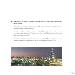 Agenda de Energía 29
6.3 El Ministerio de Energía recopilará y hará accesible la información relevante del
sector energía.
-- Se mantendrá y actualizará un banco de datos de acceso público, con estadísticas e indi-
cadores comunes a países de la OCDE.
-- Creación de un Portal de la Energía durante el año 2015, dirigido a la comunidad educati-
va, actores interesados y público general, que será la fuente oficial de información sobre
el sector energético nacional.
-- Desarrollo de información en línea, con acceso vía web y teléfonos inteligentes, para in-
formación de precios para bencina y gas (año 2014) y electricidad (año 2015).
©enap
 