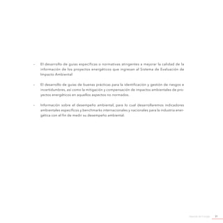 Agenda de Energía 31
-- El desarrollo de guías específicas o normativas atingentes a mejorar la calidad de la
información de los proyectos energéticos que ingresan al Sistema de Evaluación de
Impacto Ambiental
-- El desarrollo de guías de buenas prácticas para la identificación y gestión de riesgos e
incertidumbres, así como la mitigación y compensación de impactos ambientales de pro-
yectos energéticos en aquellos aspectos no normados.
-- Información sobre el desempeño ambiental, para lo cual desarrollaremos indicadores
ambientales específicos y benchmarks internacionales y nacionales para la industria ener-
gética con el fin de medir su desempeño ambiental.
 