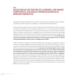 Ministerio de Energía34
EJE 2:
REDUCCIÓN DE LOS PRECIOS DE LA ENERGÍA, CON MAYOR
COMPETENCIA, EFICIENCIA Y DIVERSIFICACIÓN EN EL
MERCADO ENERGÉTICO
A lo largo de la última década hemos contado con altos costos marginales y precios de elec-
tricidad para clientes finales que no reflejan un desarrollo eficiente del sistema.
Diversos estudios apuntan que uno de los problemas del mercado eléctrico estaría asociado
a la falta de competencia en el mercado de generación. En un reciente estudio encargado
por la Fiscalía Nacional Económica, se indica que la competencia en el mercado de clientes
libres es incluso más débil que la competencia en las licitaciones de suministro de clientes
regulados. Dicho informe advierte que el alza de los precios ya está restando competitividad
a la industria chilena y comienza a transmitirse paulatinamente a las familias. En el SIC, las tres
empresas más grandes de generación eléctrica y sus relacionadas, poseen más de un 76% de
la capacidad instalada, mientras que en el SING alcanza el 98%.
Chile se enfrenta al riesgo de adjudicar contratos para los hogares, pequeñas empresas y
comercios (clientes regulados) que tendrán efectos por toda la próxima década, a precios
muy por encima de los costos competitivos de largo plazo. De mantenerse la tendencia de los
últimos procesos de licitación del año 2013, el costo de la electricidad podría subir un 34%
durante la próxima década respecto al año 2014. Por ello, uno de los objetivos planteados
por este Gobierno es generar las condiciones para permitir y promover mayor competencia
en el mercado eléctrico y así lograr precios razonables para los clientes libres y regulados.
Esto se hará a través de los procesos de licitación 2014-2015 de suministro para clientes re-
gulados que representan cerca del 50% de la demanda de consumo eléctrico del SIC y SING.
Estas licitaciones sentarán las bases de los precios de la próxima década. En ellas será funda-
mental la contribución de las energías hidroeléctricas y termoeléctricas para cumplir nuestros
objetivos de reducción de precios, ya que estas fuentes de energía eléctrica constituirán un
80% de la matriz al año 2025.
 